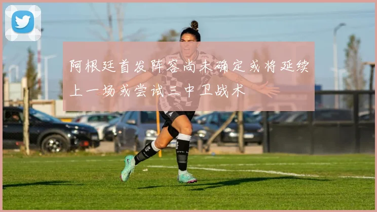 阿根廷首发阵容尚未确定或将延续上一场或尝试三中卫战术
