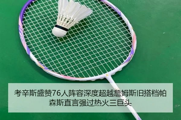 考辛斯盛赞76人阵容深度超越詹姆斯旧搭档帕森斯直言强过热火三巨头