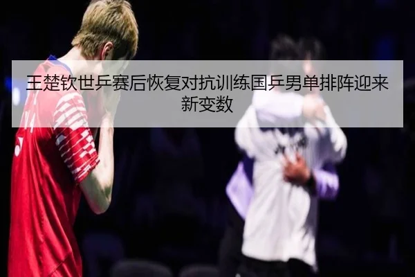 王楚钦世乒赛后恢复对抗训练国乒男单排阵迎来新变数