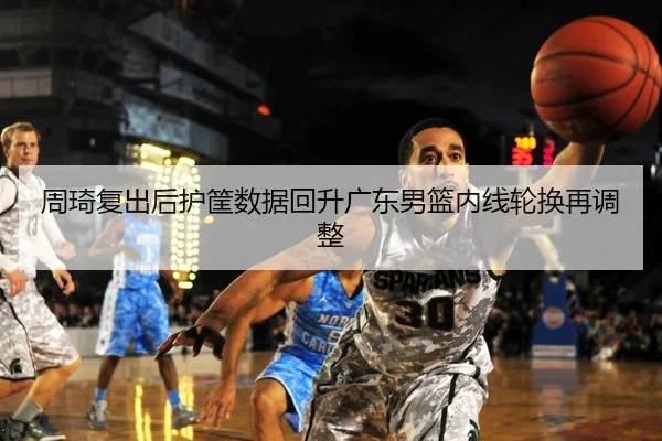 周琦复出后护筐数据回升广东男篮内线轮换再调整