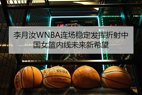 李月汝WNBA连场稳定发挥折射中国女篮内线未来新希望