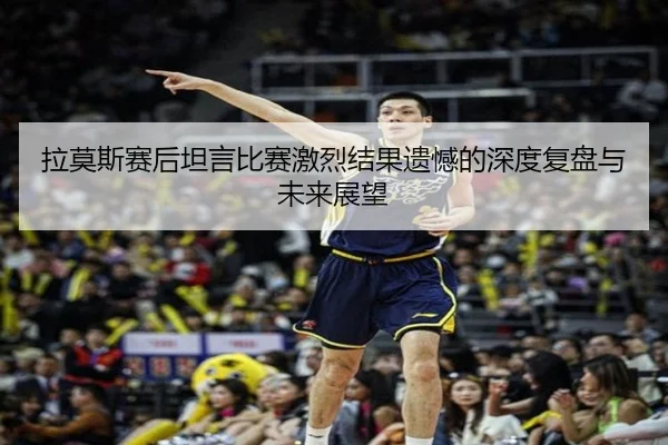 拉莫斯赛后坦言比赛激烈结果遗憾的深度复盘与未来展望
