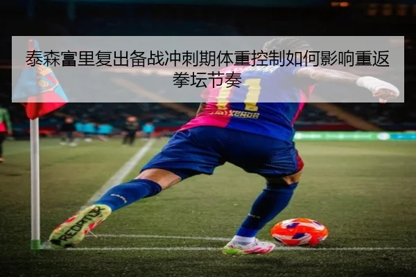 泰森富里复出备战冲刺期体重控制如何影响重返拳坛节奏